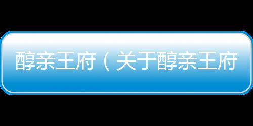醇親王府（關于醇親王府的基本情況說明介紹）