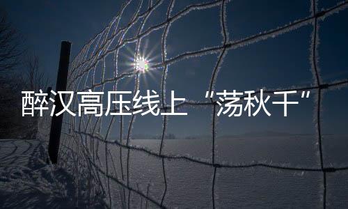 醉漢高壓線上“蕩秋千”