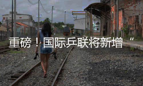 重磅！國際乒聯將新增“四大滿貫”賽事，每站獎金高達300萬美金！