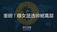 重磅！曝女足選帥被高層緊急叫停 原因或與男足國家隊有關