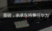 重磅，余承東將兼任華為云與計算BU總裁