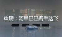 重磅：阿里巴巴攜手達飛