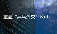 重溫“乒乓外交” 人民友誼能夠改變世界創造歷史