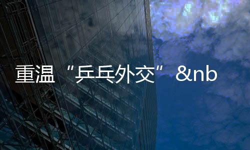 重溫“乒乓外交” 人民友誼能夠改變世界創(chuàng)造歷史