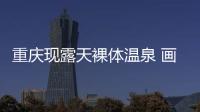 重慶現露天裸體溫泉 畫面實在是不忍直視赤裸裸的太尷尬了