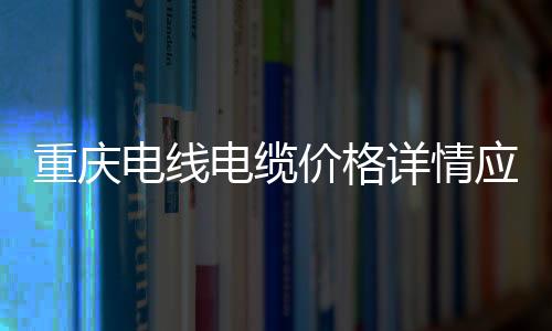 重慶電線電纜價格詳情應該怎樣