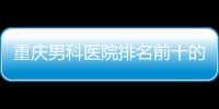 重慶男科醫(yī)院排名前十的醫(yī)院（重慶男科醫(yī)院）
