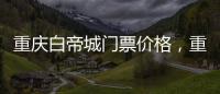 重慶白帝城門票價(jià)格，重慶白帝城景區(qū)有什么玩的