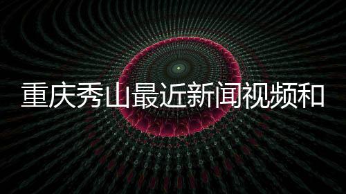 重慶秀山最近新聞視頻和秀山熱點(diǎn)新聞事件視頻回放的詳細(xì)介紹