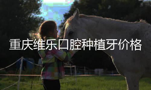 重慶維樂口腔種植牙價(jià)格表:維樂種牙不貴3300+(種牙技術(shù)不錯(cuò))