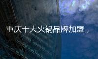重慶十大火鍋品牌加盟，這幾家人氣爆棚，你選對了嗎