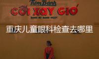 重慶兒童眼科檢查去哪里看比較好?重慶兒童眼科醫(yī)院排名榜有重慶千葉