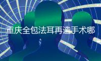 重慶全包法耳再造手術(shù)哪個醫(yī)生做的好？毋巨龍、李世榮、劉正茂比較有名