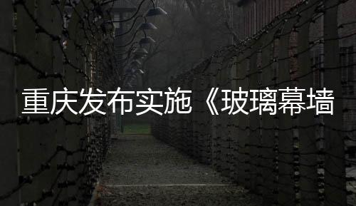 重慶發(fā)布實(shí)施《玻璃幕墻安全性檢驗(yàn)鑒定技術(shù)標(biāo)準(zhǔn)》通知,行業(yè)資訊