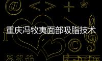 重慶馮牧夷面部吸脂技術好，從馮牧夷吸脂的三個階段就能看出點診率高！