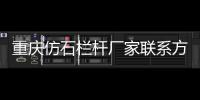 重慶仿石欄桿廠家聯系方式