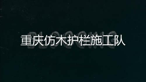 重慶仿木護(hù)欄施工隊(duì)