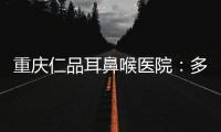 重慶仁品耳鼻喉醫院：多措并舉 為群眾提供更優質高效的醫療服務
