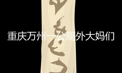 重慶萬州一公廁外大媽們排隊狂抽廁紙 最多一位抽了一百多張