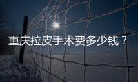 重慶拉皮手術費多少錢？盤點幾大影響因素，花一分鐘了解下