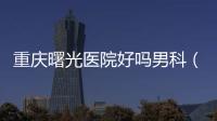 重慶曙光醫院好嗎男科（重慶曙光男科醫院好不好）