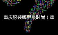重慶服裝哪里最時尚（重慶哪里的服裝店多還便宜）
