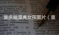 重慶最漂亮女孩圖片（重慶最漂亮的女孩照片）