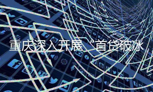 重慶深入開展“首貸破冰”行動 打通科技型企業(yè)融資“最先一公里”