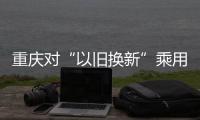重慶對“以舊換新”乘用車自然人給予補助