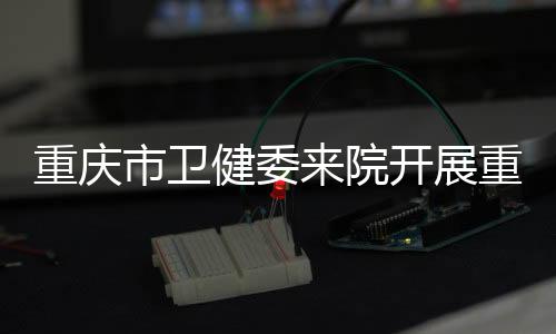 重慶市衛健委來院開展重慶市赴四川大學引進高層次緊缺醫學人才座談會