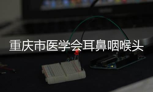 重慶市醫(yī)學(xué)會(huì)耳鼻咽喉頭頸外科學(xué)分會(huì)2023年學(xué)術(shù)年會(huì)舉辦