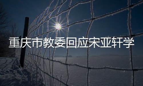 重慶市教委回應宋亞軒學籍問題:一切流程合法合規(guī)