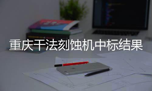 重慶干法刻蝕機中標結果公告