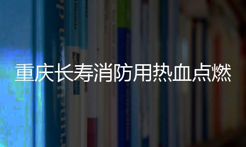 重慶長壽消防用熱血點燃《希望之光》 劉娛原創歌曲獲好評