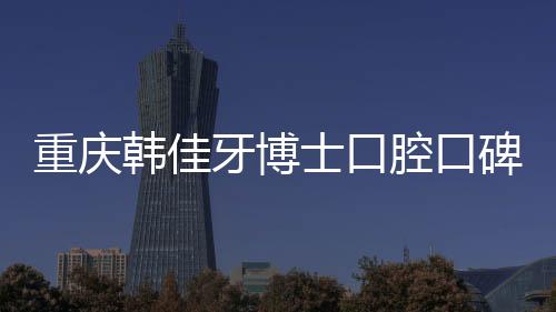 重慶韓佳牙博士口腔口碑好不好？刷醫保的評價說挺劃算的