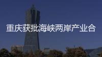 重慶獲批海峽兩岸產(chǎn)業(yè)合作區(qū)