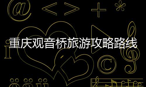 重慶觀音橋旅游攻略路線，重慶觀音橋旅游攻略
