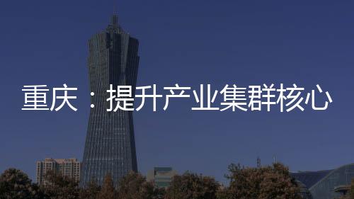 重慶：提升產(chǎn)業(yè)集群核心能力