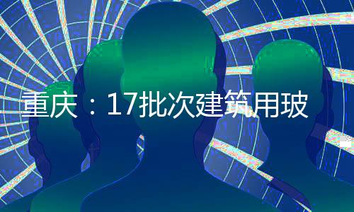 重慶：17批次建筑用玻璃產品不合格,行業資訊