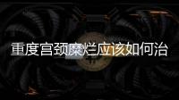 重度宮頸糜爛應該如何治愈