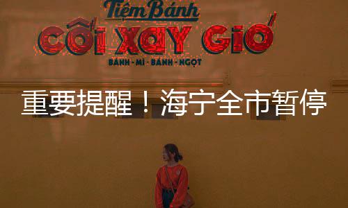 重要提醒！海寧全市暫停3天！你關(guān)心的問題，官方解答來了→