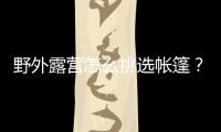 野外露營怎么挑選帳篷？上海市消保委買了10款進行比較測試