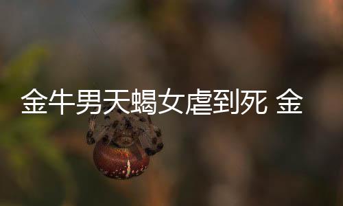 金牛男天蝎女虐到死 金牛男天蝎女虐心嗎