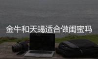 金牛和天蝎適合做閨蜜嗎 金牛座和天蝎座適合當閨蜜嗎