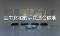 金牛女和射手女適合做朋友嗎 金牛女和射手女適合做閨蜜嗎