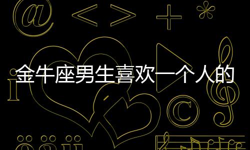 金牛座男生喜歡一個人的表現準到爆 金牛座男生喜歡一個人的表現