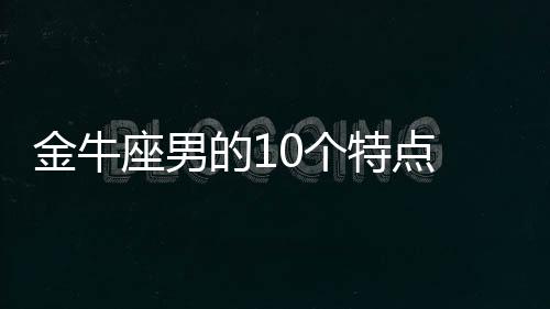 金牛座男的10個特點 金牛座男生的性格怎么樣