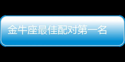 金牛座最佳配對(duì)第一名 金牛座最佳配對(duì)
