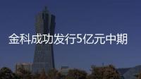 金科成功發(fā)行5億元中期票據(jù) 票面利率6.3%