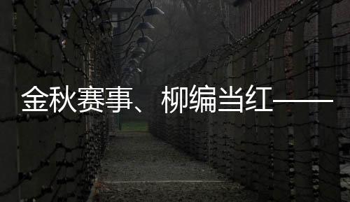 金秋賽事、柳編當紅——首屆柳編產品創意設計大賽火熱進行中（組圖）